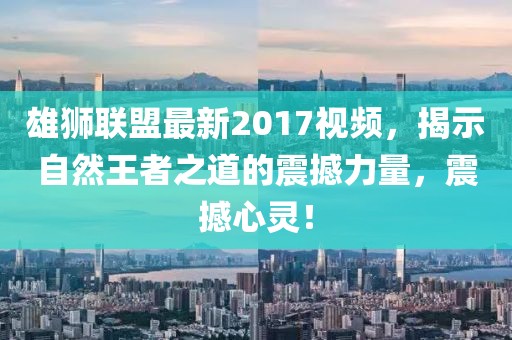 雄狮联盟最新2017视频，揭示自然王者之道的震撼力量，震撼心灵！