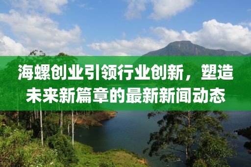 海螺创业引领行业创新，塑造未来新篇章的最新新闻动态