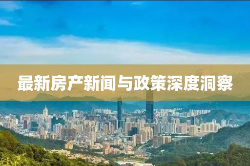 最新房产新闻与政策深度洞察