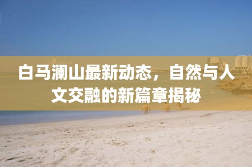 白马澜山最新动态，自然与人文交融的新篇章揭秘