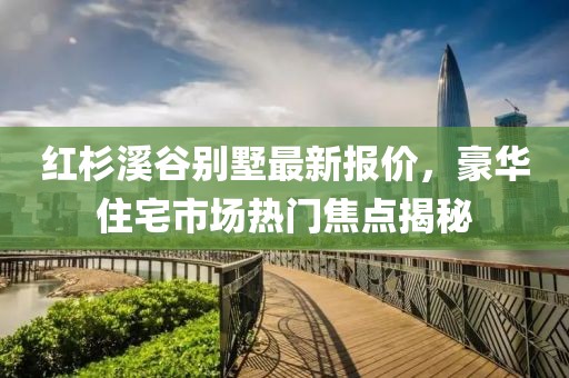 红杉溪谷别墅最新报价，豪华住宅市场热门焦点揭秘