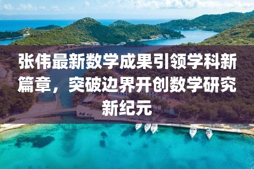 张伟最新数学成果引领学科新篇章，突破边界开创数学研究新纪元