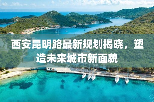西安昆明路最新规划揭晓，塑造未来城市新面貌