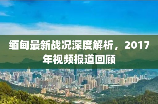 缅甸最新战况深度解析，2017年视频报道回顾