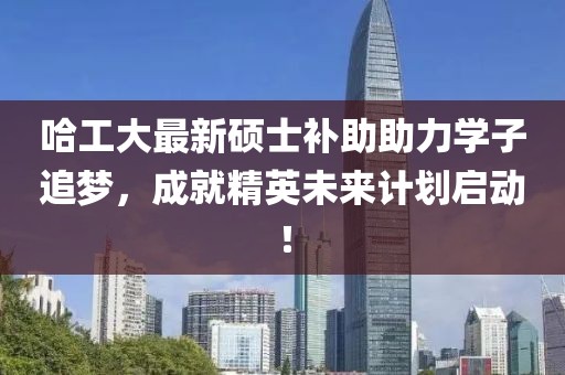 哈工大最新硕士补助助力学子追梦，成就精英未来计划启动！