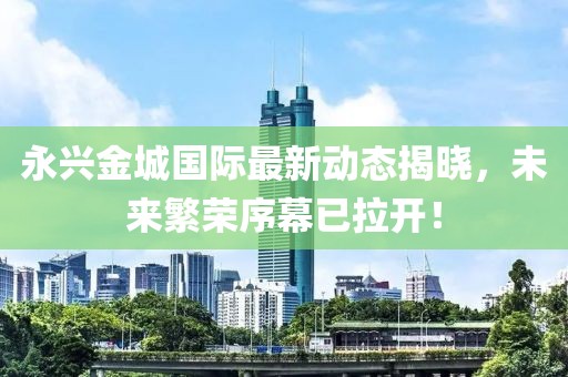 永兴金城国际最新动态揭晓，未来繁荣序幕已拉开！