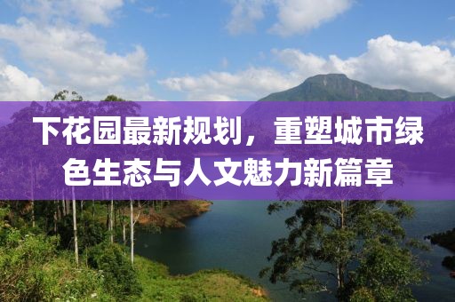 下花园最新规划，重塑城市绿色生态与人文魅力新篇章