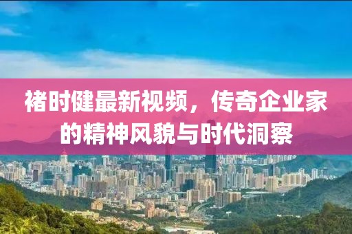 褚时健最新视频，传奇企业家的精神风貌与时代洞察