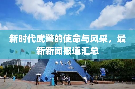 新时代武警的使命与风采，最新新闻报道汇总