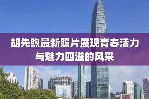胡先煦最新照片展现青春活力与魅力四溢的风采