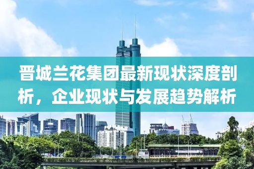 晋城兰花集团最新现状深度剖析，企业现状与发展趋势解析