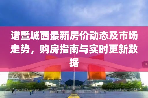 诸暨城西最新房价动态及市场走势，购房指南与实时更新数据