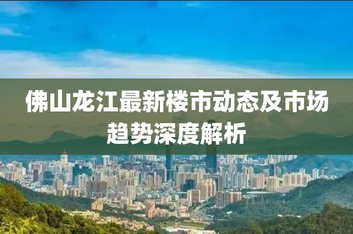 佛山龙江最新楼市动态及市场趋势深度解析
