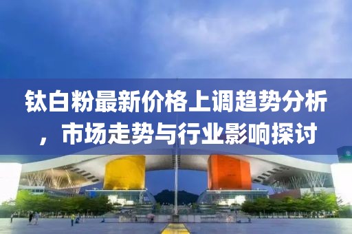 钛白粉最新价格上调趋势分析，市场走势与行业影响探讨