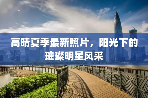 高晴夏季最新照片，阳光下的璀璨明星风采