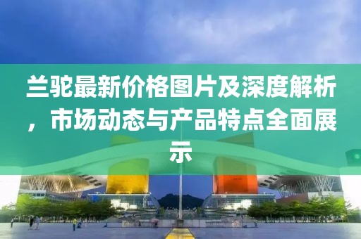 兰驼最新价格图片及深度解析，市场动态与产品特点全面展示