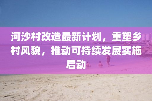 河沙村改造最新计划，重塑乡村风貌，推动可持续发展实施启动