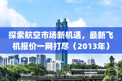 探索航空市场新机遇，最新飞机报价一网打尽（2013年）