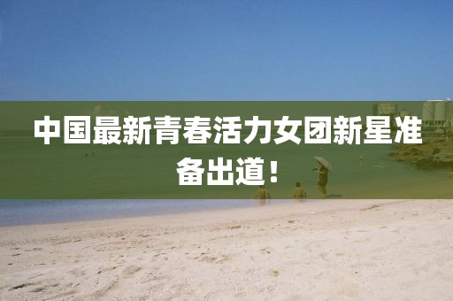 中国最新青春活力女团新星准备出道！
