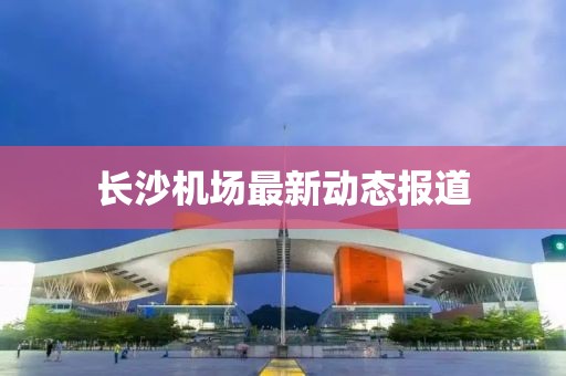 长沙机场最新动态报道