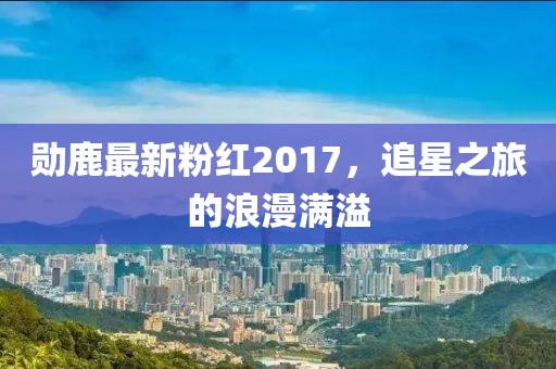 勋鹿最新粉红2017，追星之旅的浪漫满溢
