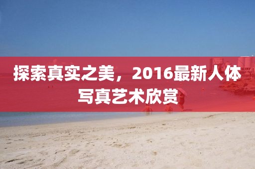 探索真实之美，2016最新人体写真艺术欣赏