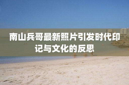 南山兵哥最新照片引发时代印记与文化的反思