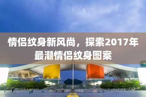 情侣纹身新风尚，探索2017年最潮情侣纹身图案