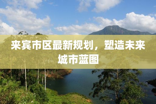 来宾市区最新规划，塑造未来城市蓝图