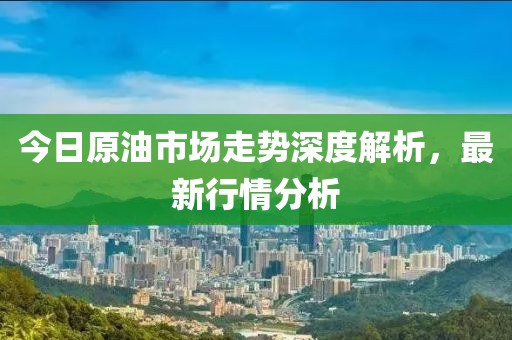 今日原油市场走势深度解析，最新行情分析