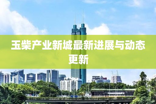 玉柴产业新城最新进展与动态更新