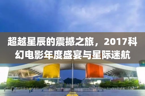 超越星辰的震撼之旅，2017科幻电影年度盛宴与星际迷航