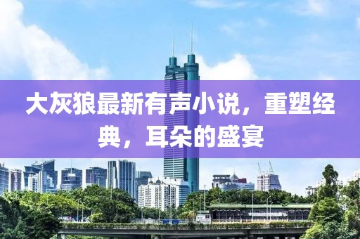 大灰狼最新有声小说，重塑经典，耳朵的盛宴