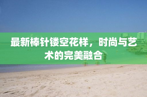 最新棒针镂空花样，时尚与艺术的完美融合