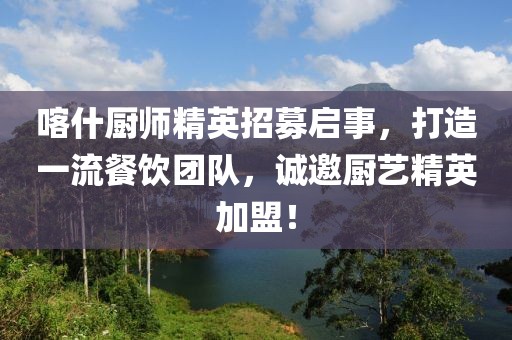 喀什厨师精英招募启事，打造一流餐饮团队，诚邀厨艺精英加盟！