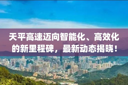 天平高速迈向智能化、高效化的新里程碑，最新动态揭晓！
