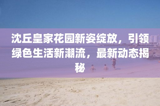 沈丘皇家花园新姿绽放，引领绿色生活新潮流，最新动态揭秘
