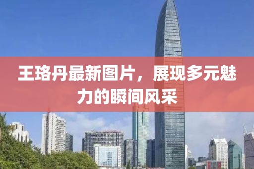 王珞丹最新图片，展现多元魅力的瞬间风采