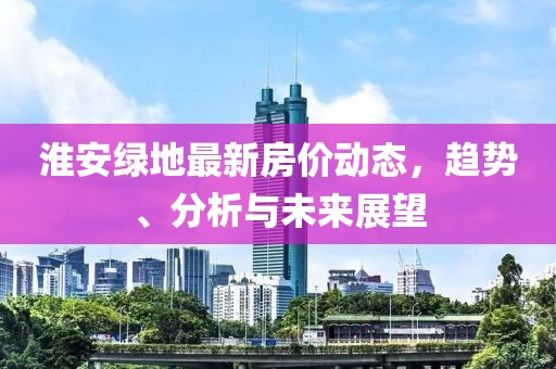 淮安绿地最新房价动态，趋势、分析与未来展望