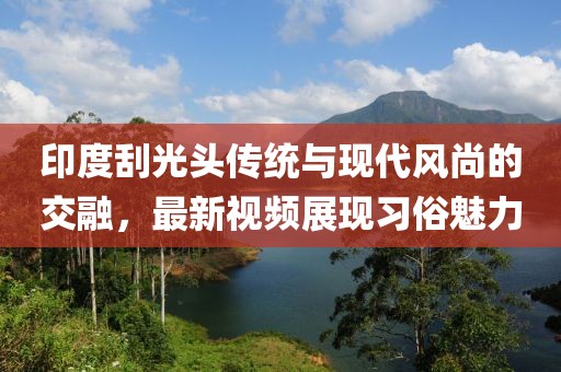 印度刮光头传统与现代风尚的交融，最新视频展现习俗魅力