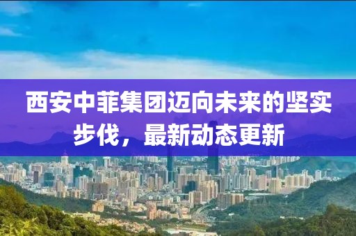 西安中菲集团迈向未来的坚实步伐，最新动态更新