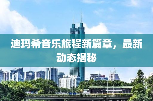 迪玛希音乐旅程新篇章，最新动态揭秘