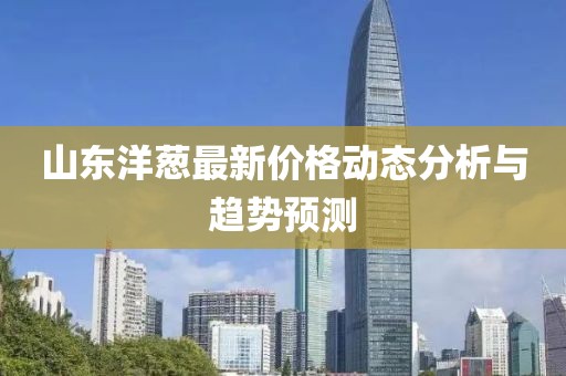 山东洋葱最新价格动态分析与趋势预测