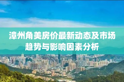 漳州角美房价最新动态及市场趋势与影响因素分析