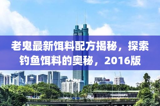 老鬼最新饵料配方揭秘，探索钓鱼饵料的奥秘，2016版