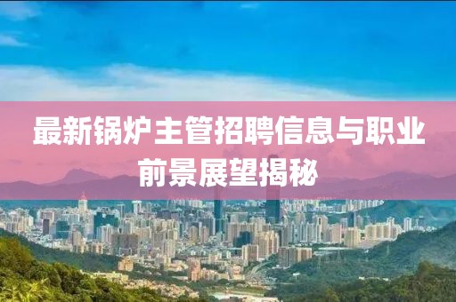 最新锅炉主管招聘信息与职业前景展望揭秘