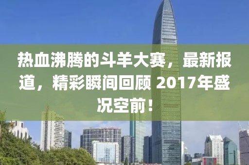 热血沸腾的斗羊大赛，最新报道，精彩瞬间回顾 2017年盛况空前！