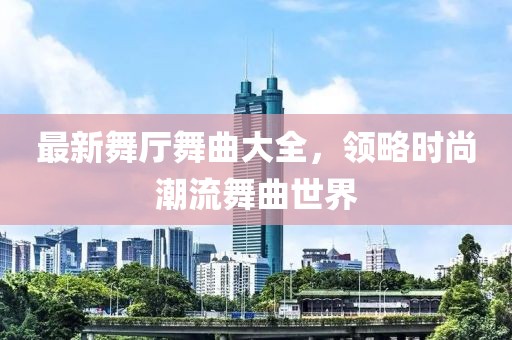 最新舞厅舞曲大全，领略时尚潮流舞曲世界