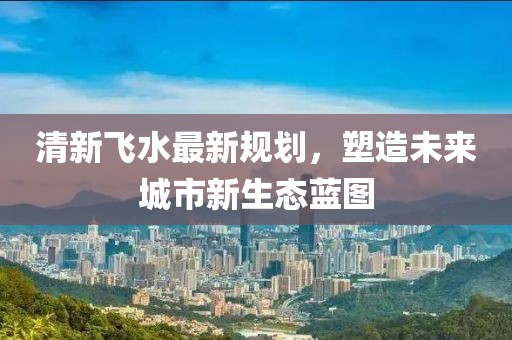 清新飞水最新规划，塑造未来城市新生态蓝图