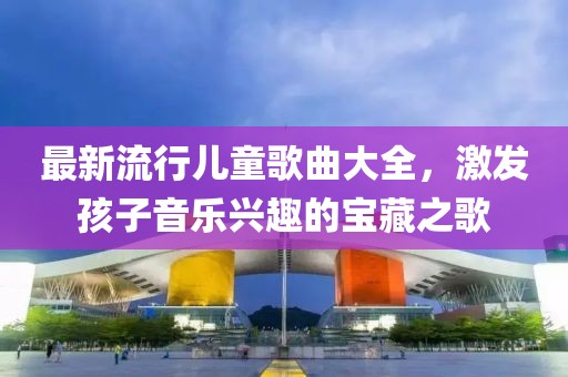 最新流行儿童歌曲大全，激发孩子音乐兴趣的宝藏之歌